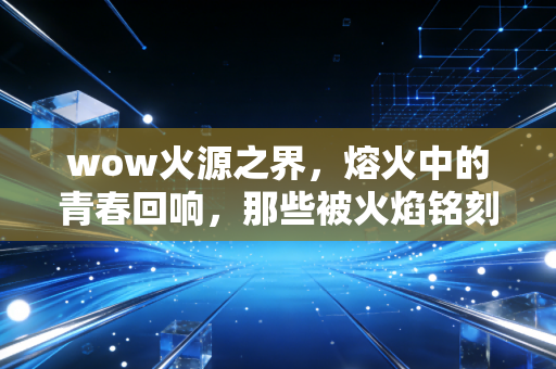 wow火源之界，熔火中的青春回响，那些被火焰铭刻的热血与遗憾