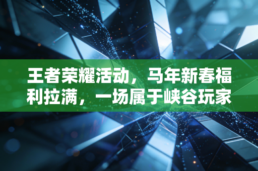王者荣耀活动，马年新春福利拉满，一场属于峡谷玩家的年味狂欢