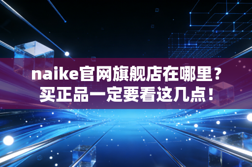 naike官网旗舰店在哪里？买正品一定要看这几点！