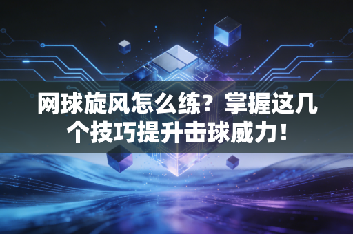 网球旋风怎么练？掌握这几个技巧提升击球威力！