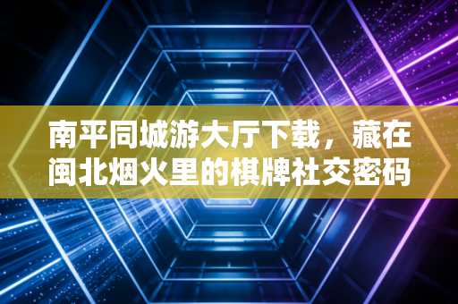 南平同城游大厅下载，藏在闽北烟火里的棋牌社交密码