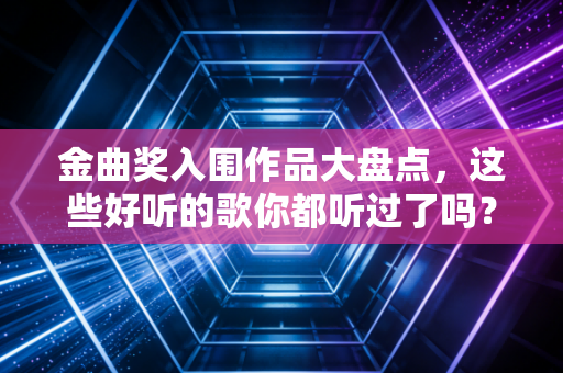 金曲奖入围作品大盘点，这些好听的歌你都听过了吗？