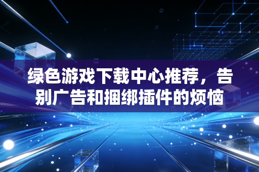 绿色游戏下载中心推荐，告别广告和捆绑插件的烦恼