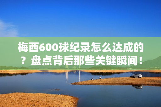 梅西600球纪录怎么达成的？盘点背后那些关键瞬间！