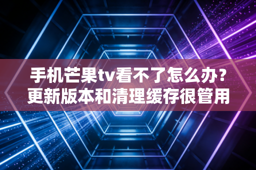 手机芒果tv看不了怎么办？更新版本和清理缓存很管用！