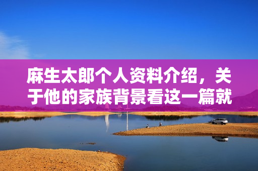 麻生太郎个人资料介绍，关于他的家族背景看这一篇就够了