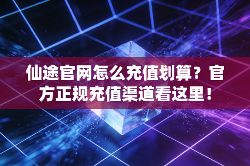 仙途官网怎么充值划算？官方正规充值渠道看这里！