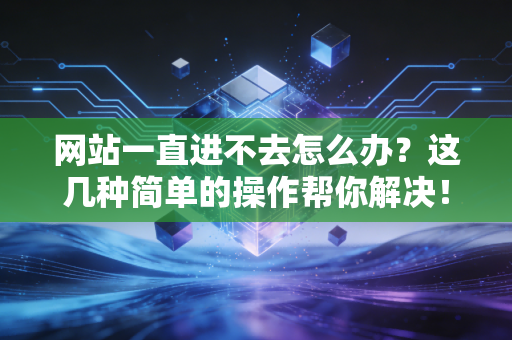 网站一直进不去怎么办？这几种简单的操作帮你解决！