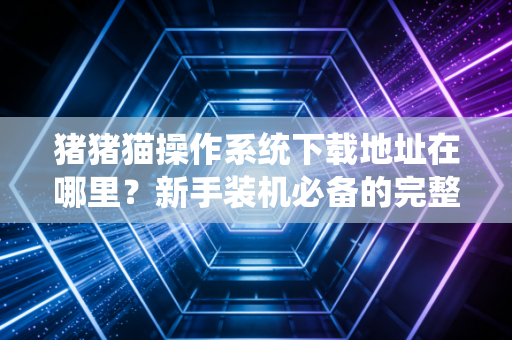 猪猪猫操作系统下载地址在哪里？新手装机必备的完整镜像！