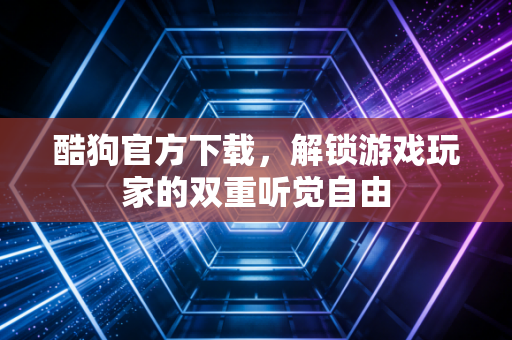 酷狗官方下载，解锁游戏玩家的双重听觉自由