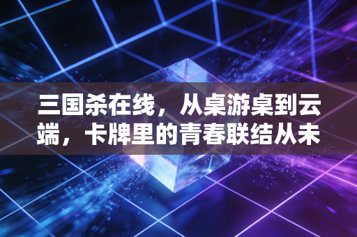 三国杀在线，从桌游桌到云端，卡牌里的青春联结从未断线