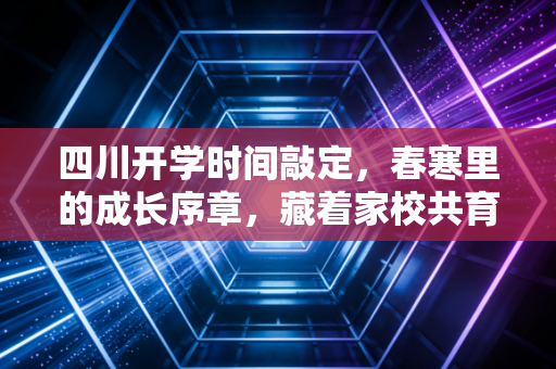 四川开学时间敲定，春寒里的成长序章，藏着家校共育的新课题