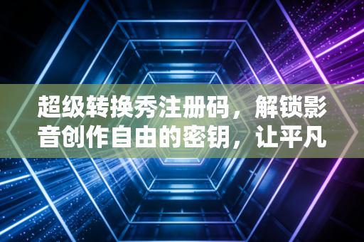 超级转换秀注册码，解锁影音创作自由的密钥，让平凡素材绽放专业光芒