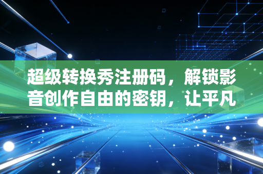 超级转换秀注册码，解锁影音创作自由的密钥，让平凡素材绽放专业光芒