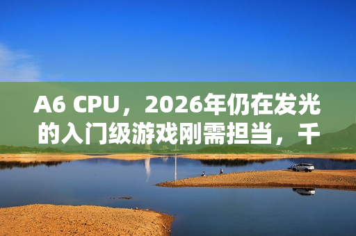 A6 CPU,2026年仍在发光的入门级游戏刚需担当,千万用户的低成本快乐密码