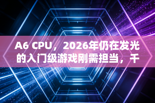 A6 CPU,2026年仍在发光的入门级游戏刚需担当,千万用户的低成本快乐密码