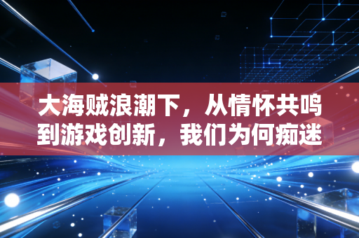 大海贼浪潮下，从情怀共鸣到游戏创新，我们为何痴迷于这片热血蓝海？