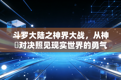 斗罗大陆之神界大战，从神祇对决照见现实世界的勇气与抉择