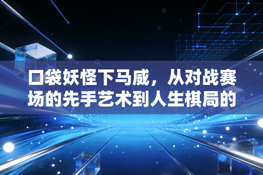 口袋妖怪下马威，从对战赛场的先手艺术到人生棋局的策略智慧