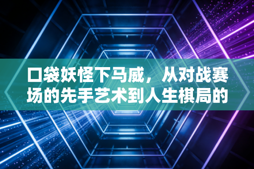 口袋妖怪下马威，从对战赛场的先手艺术到人生棋局的策略智慧