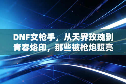 DNF女枪手，从天界玫瑰到青春烙印，那些被枪炮照亮的成长之路