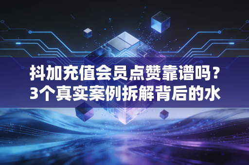 抖加充值会员点赞靠谱吗？3个真实案例拆解背后的水与坑