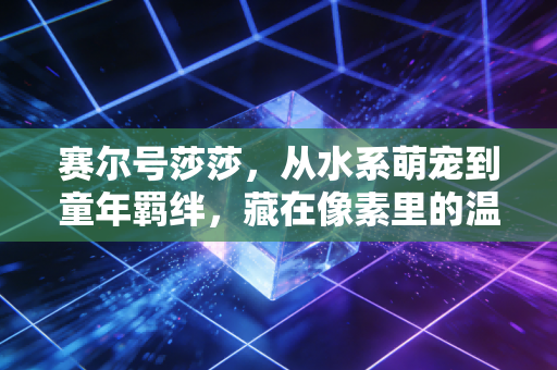 赛尔号莎莎，从水系萌宠到童年羁绊，藏在像素里的温柔时光