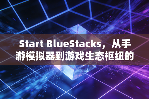 Start BlueStacks，从手游模拟器到游戏生态枢纽的十年蜕变