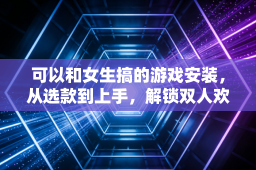 可以和女生搞的游戏安装，从选款到上手，解锁双人欢乐密码