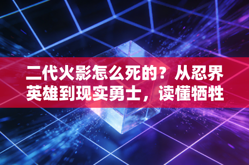 二代火影怎么死的？从忍界英雄到现实勇士，读懂牺牲背后的火之意志