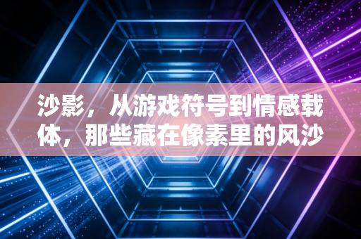 沙影，从游戏符号到情感载体，那些藏在像素里的风沙与温柔