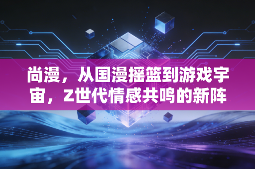 尚漫，从国漫摇篮到游戏宇宙，Z世代情感共鸣的新阵地