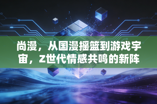 尚漫，从国漫摇篮到游戏宇宙，Z世代情感共鸣的新阵地