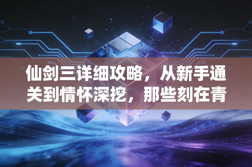 仙剑三详细攻略，从新手通关到情怀深挖，那些刻在青春里的仙侠梦