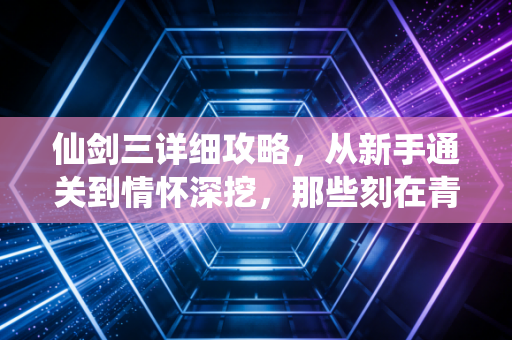 仙剑三详细攻略，从新手通关到情怀深挖，那些刻在青春里的仙侠梦