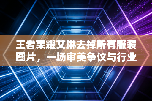 王者荣耀艾琳去掉所有服装图片，一场审美争议与行业规范的碰撞
