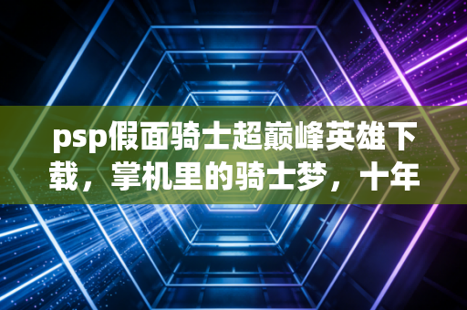 psp假面骑士超巅峰英雄下载，掌机里的骑士梦，十年后依然滚烫