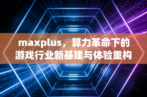maxplus，算力革命下的游戏行业新基建与体验重构