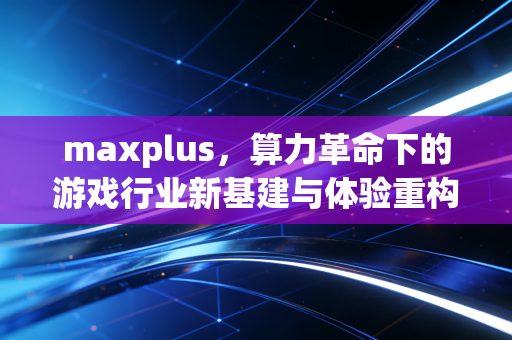 maxplus，算力革命下的游戏行业新基建与体验重构