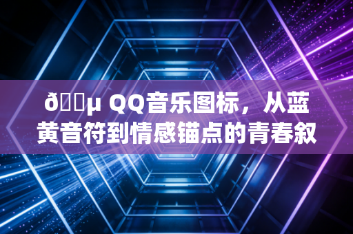 🎵 QQ音乐图标，从蓝黄音符到情感锚点的青春叙事