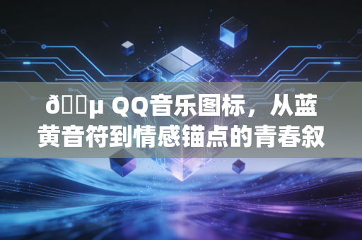🎵 QQ音乐图标，从蓝黄音符到情感锚点的青春叙事