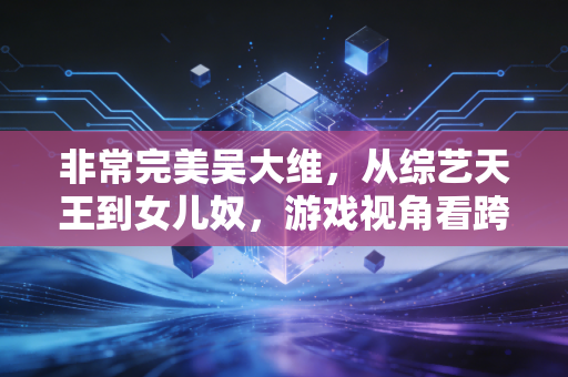 非常完美吴大维，从综艺天王到女儿奴，游戏视角看跨界人生的破局之道