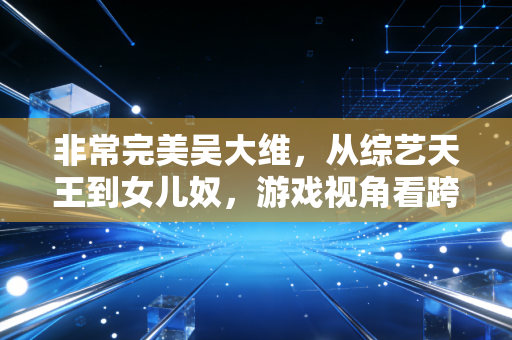 非常完美吴大维，从综艺天王到女儿奴，游戏视角看跨界人生的破局之道