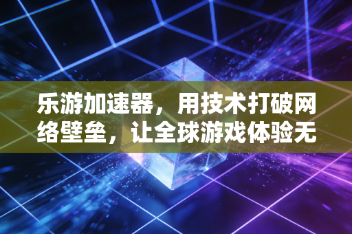 乐游加速器，用技术打破网络壁垒，让全球游戏体验无界流畅