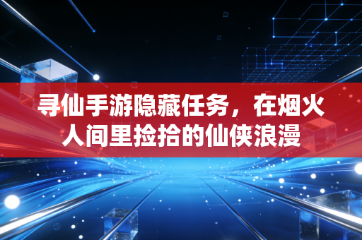 寻仙手游隐藏任务，在烟火人间里捡拾的仙侠浪漫