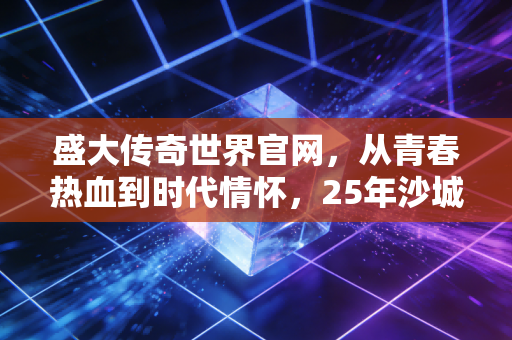 盛大传奇世界官网，从青春热血到时代情怀，25年沙城记忆从未褪色