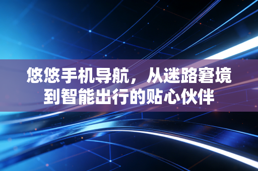 悠悠手机导航，从迷路窘境到智能出行的贴心伙伴