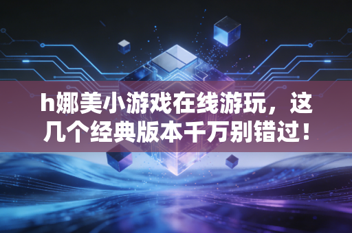 h娜美小游戏在线游玩，这几个经典版本千万别错过！