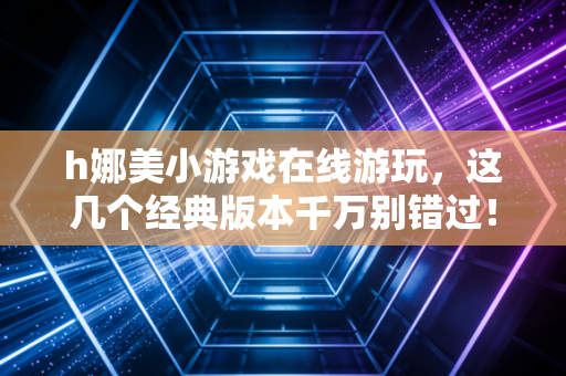 h娜美小游戏在线游玩，这几个经典版本千万别错过！