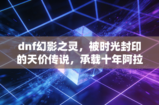 dnf幻影之灵，被时光封印的天价传说，承载十年阿拉德的青春执念